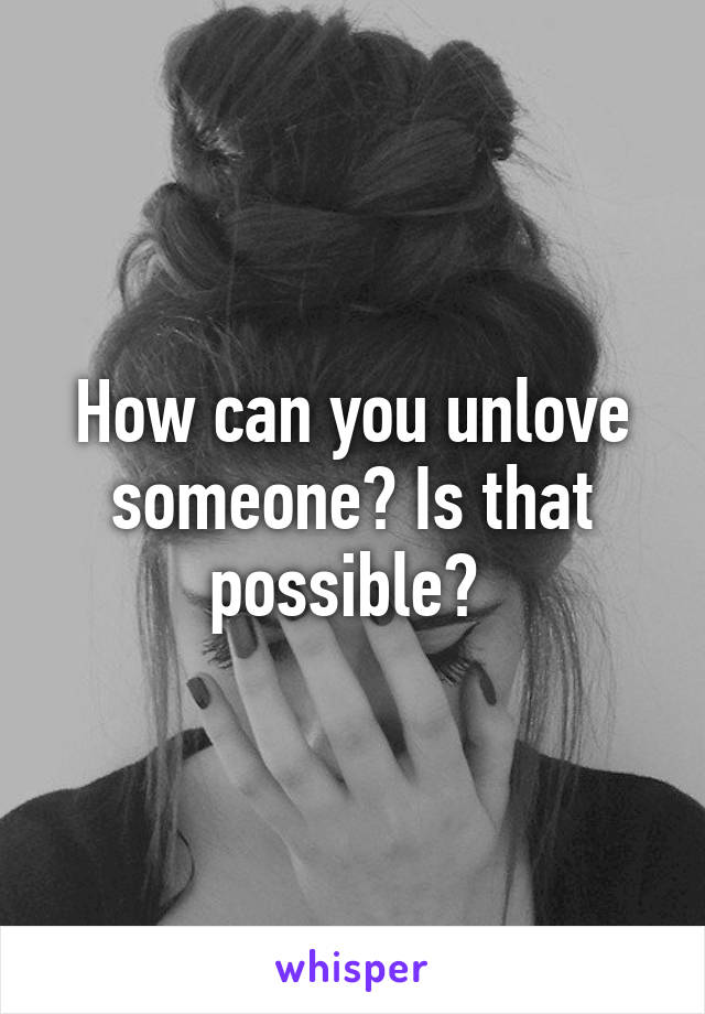 How can you unlove someone? Is that possible? 