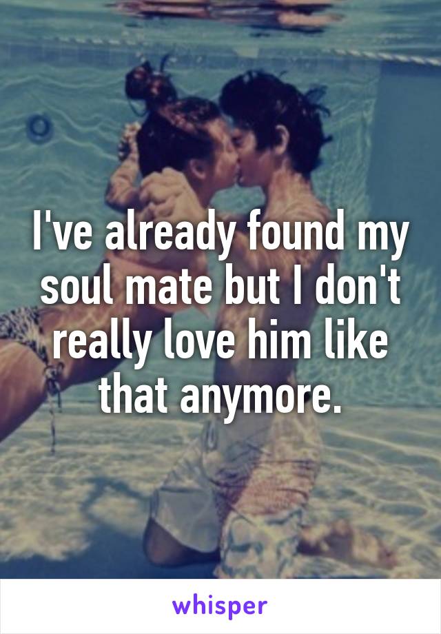 I've already found my soul mate but I don't really love him like that anymore.