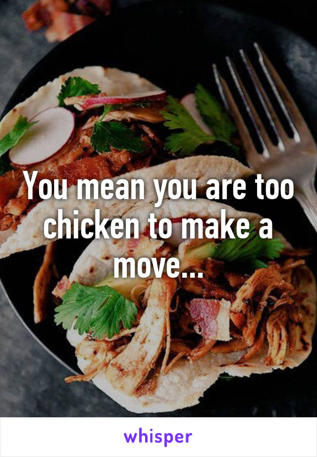 You mean you are too chicken to make a move...