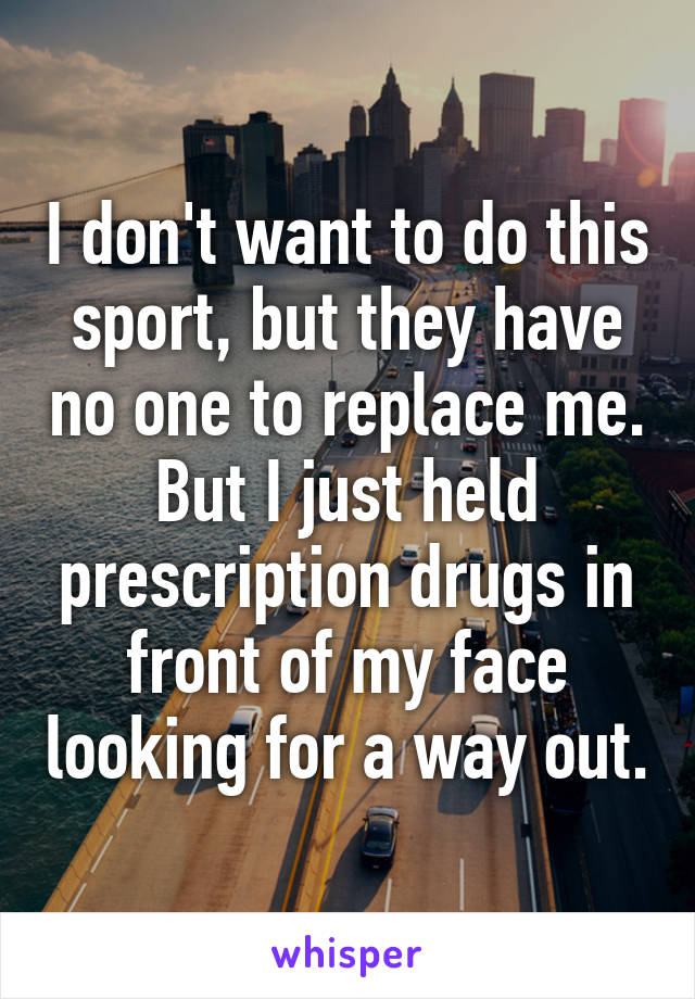 I don't want to do this sport, but they have no one to replace me. But I just held prescription drugs in front of my face looking for a way out.