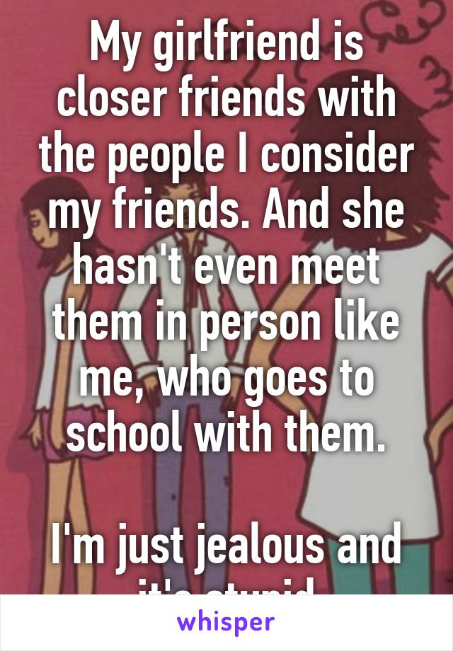 My girlfriend is closer friends with the people I consider my friends. And she hasn't even meet them in person like me, who goes to school with them.

I'm just jealous and it's stupid