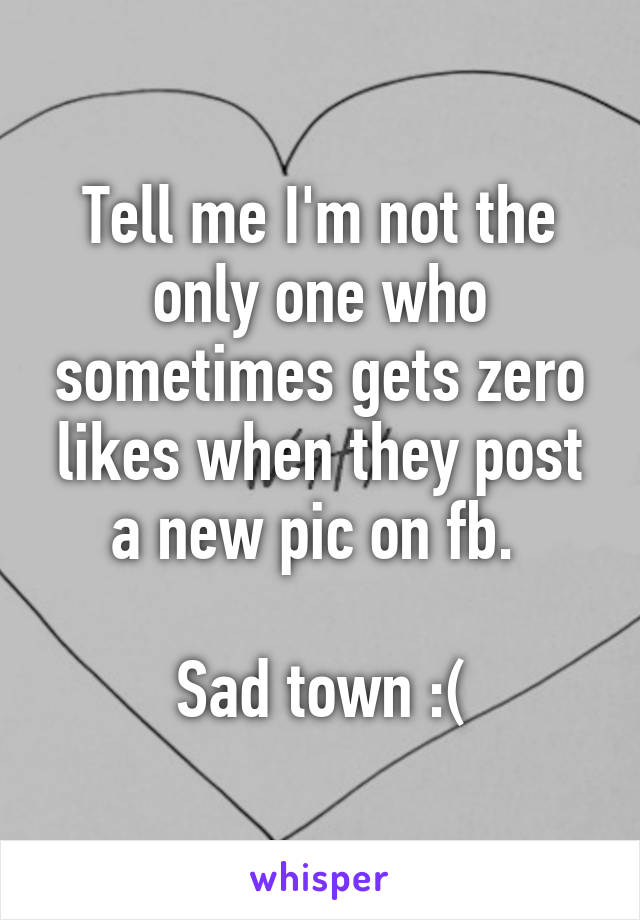 Tell me I'm not the only one who sometimes gets zero likes when they post a new pic on fb. 

Sad town :(