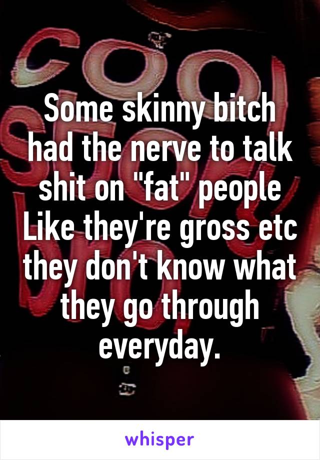 Some skinny bitch had the nerve to talk shit on "fat" people Like they're gross etc they don't know what they go through everyday.