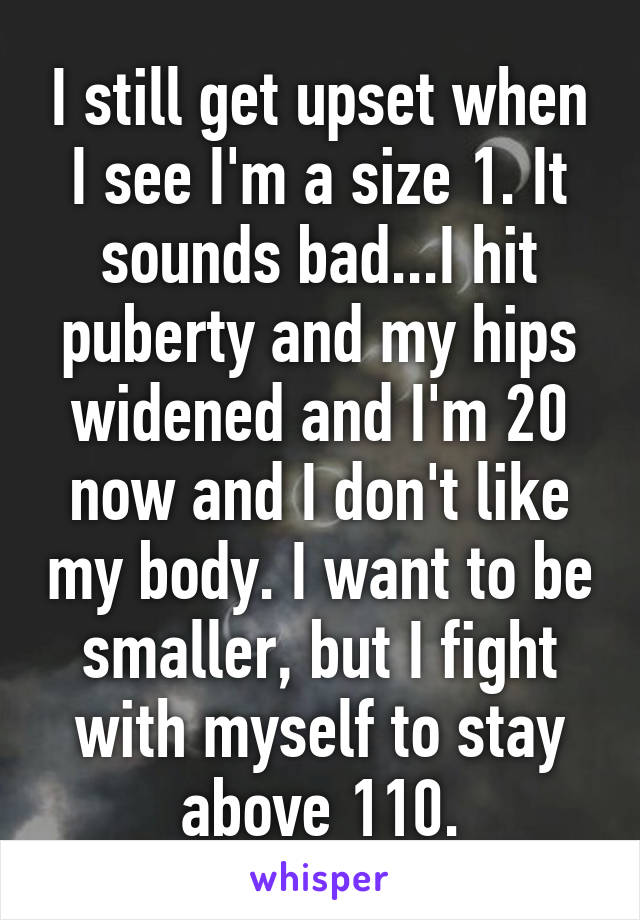 I still get upset when I see I'm a size 1. It sounds bad...I hit puberty and my hips widened and I'm 20 now and I don't like my body. I want to be smaller, but I fight with myself to stay above 110.