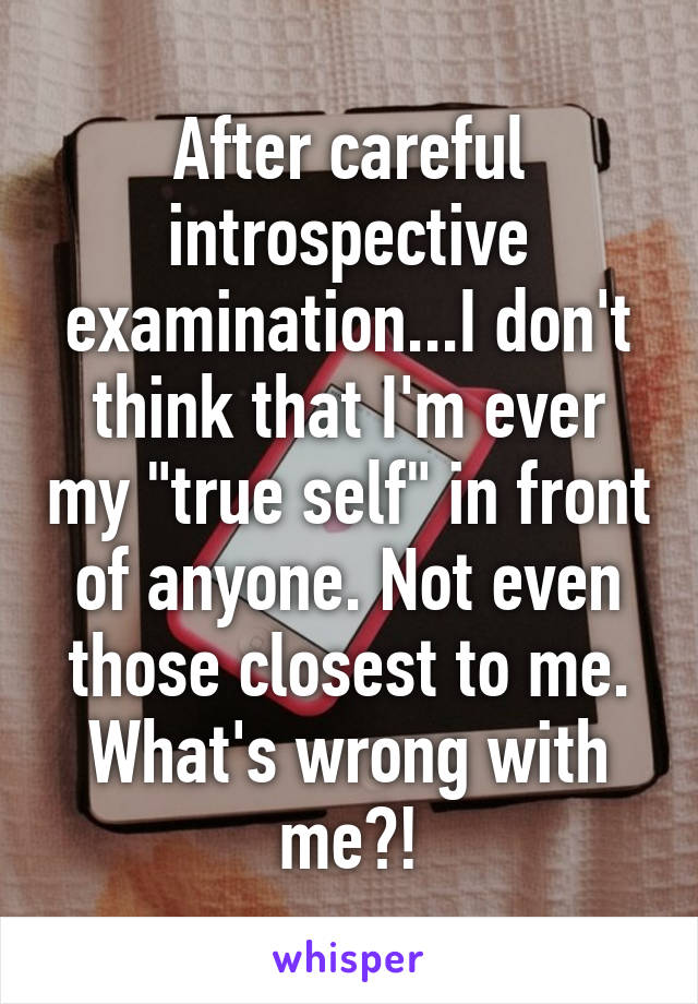 After careful introspective examination...I don't think that I'm ever my "true self" in front of anyone. Not even those closest to me. What's wrong with me?!