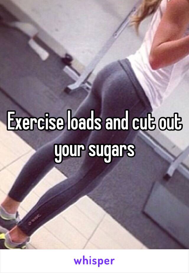 Exercise loads and cut out your sugars