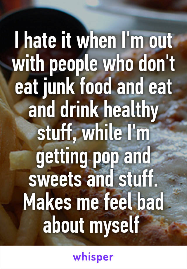 I hate it when I'm out with people who don't eat junk food and eat and drink healthy stuff, while I'm getting pop and sweets and stuff. Makes me feel bad about myself 