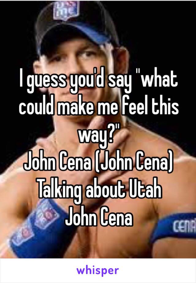 I guess you'd say "what could make me feel this way?"
John Cena (John Cena)
Talking about Utah 
John Cena 
