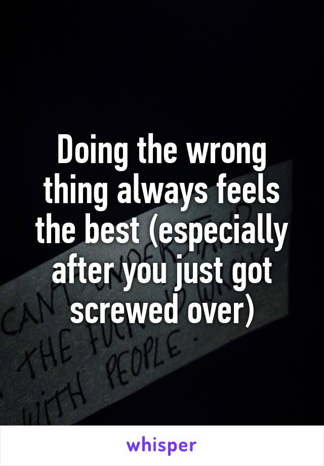 Doing the wrong thing always feels the best (especially after you just got screwed over)