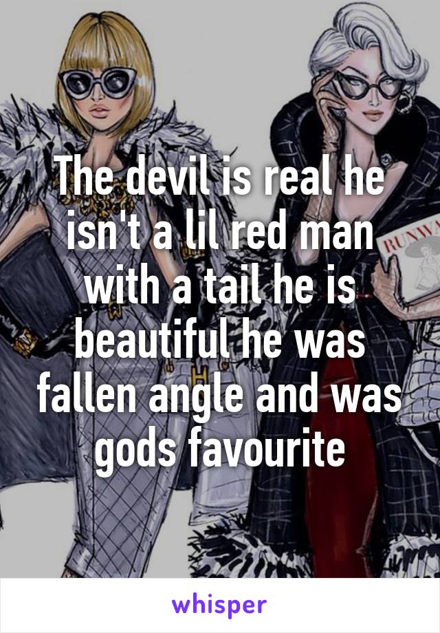 The devil is real he isn't a lil red man with a tail he is beautiful he was fallen angle and was gods favourite