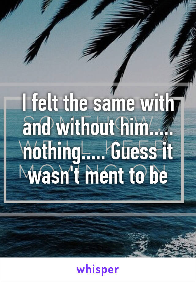 I felt the same with and without him..... nothing..... Guess it wasn't ment to be