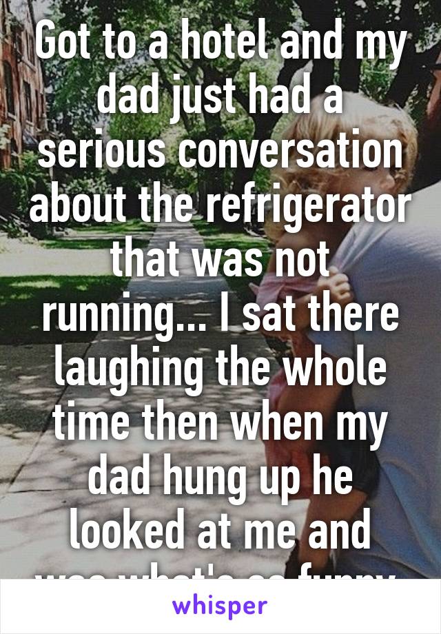 Got to a hotel and my dad just had a serious conversation about the refrigerator that was not running... I sat there laughing the whole time then when my dad hung up he looked at me and was what's so funny.