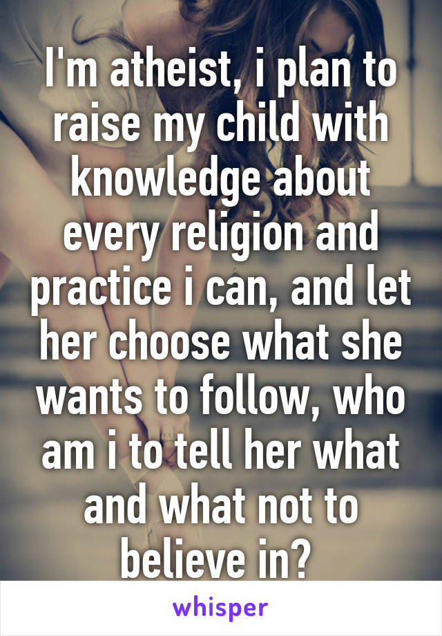 I'm atheist, i plan to raise my child with knowledge about every religion and practice i can, and let her choose what she wants to follow, who am i to tell her what and what not to believe in? 