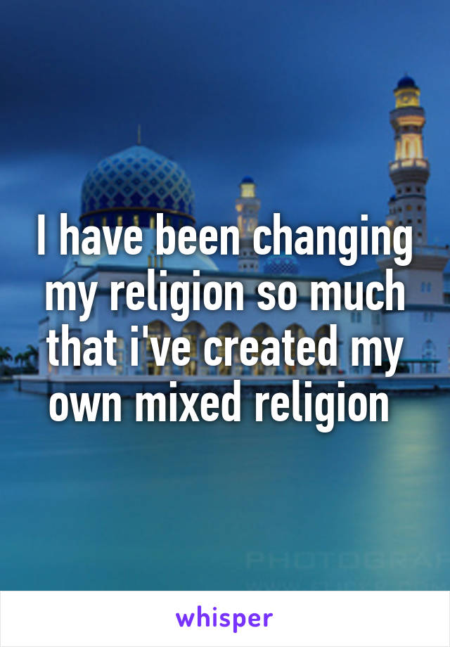 I have been changing my religion so much that i've created my own mixed religion 