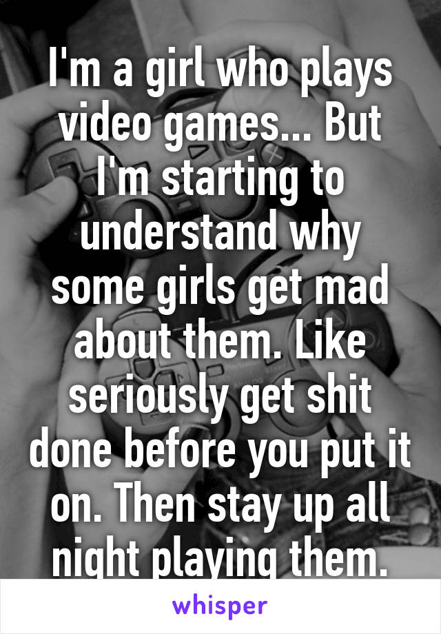 I'm a girl who plays video games... But I'm starting to understand why some girls get mad about them. Like seriously get shit done before you put it on. Then stay up all night playing them.