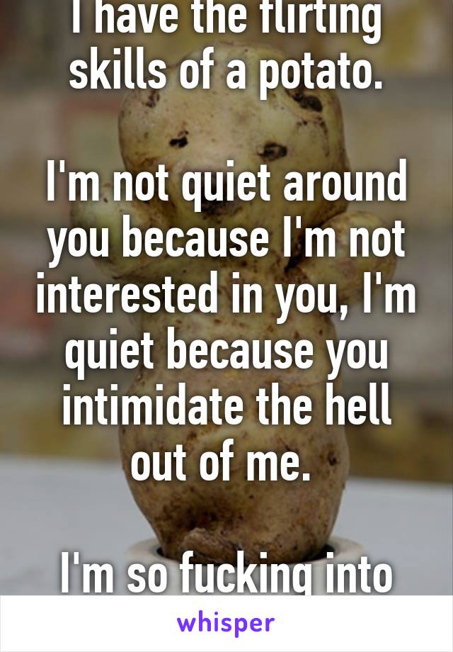 I have the flirting skills of a potato.

I'm not quiet around you because I'm not interested in you, I'm quiet because you intimidate the hell out of me. 

I'm so fucking into you. 