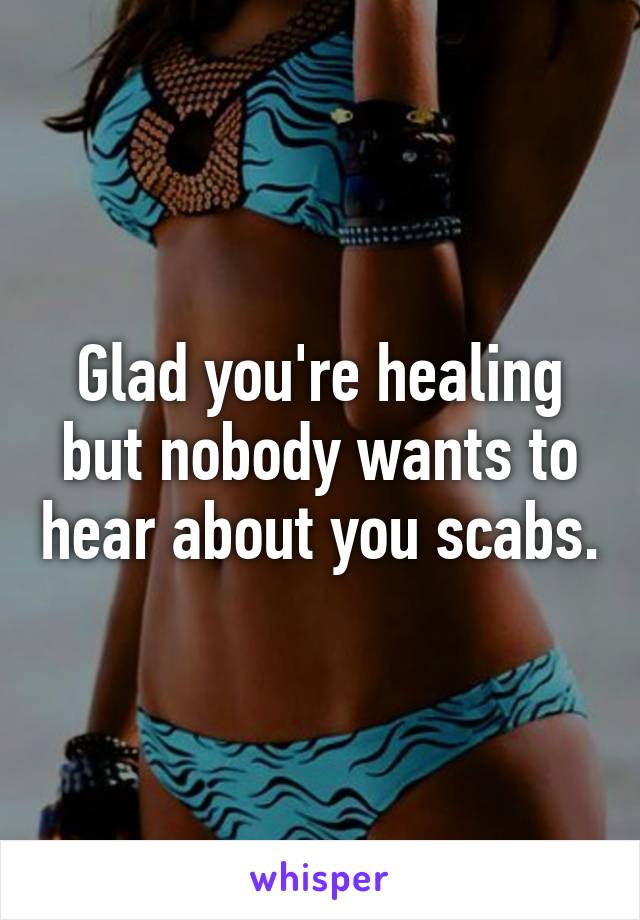 Glad you're healing but nobody wants to hear about you scabs.