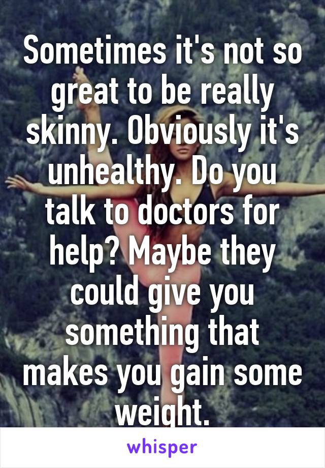 Sometimes it's not so great to be really skinny. Obviously it's unhealthy. Do you talk to doctors for help? Maybe they could give you something that makes you gain some weight.