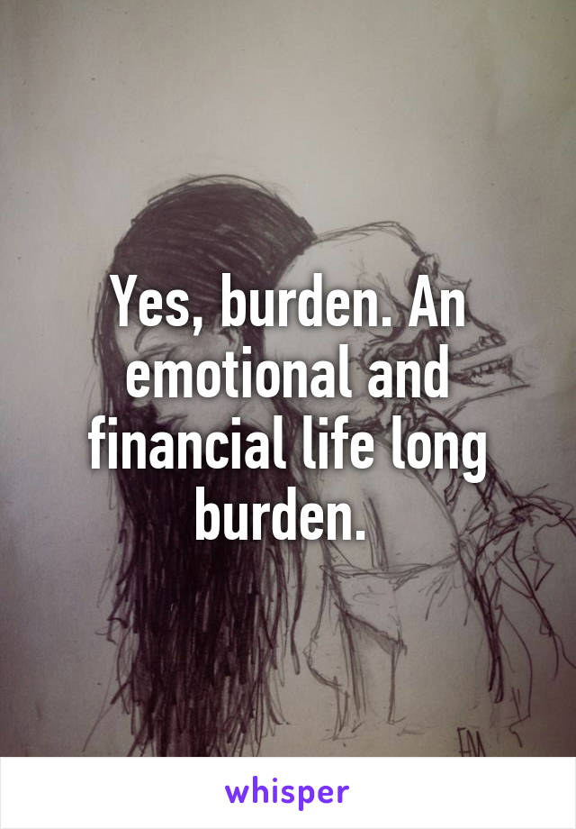 Yes, burden. An emotional and financial life long burden. 