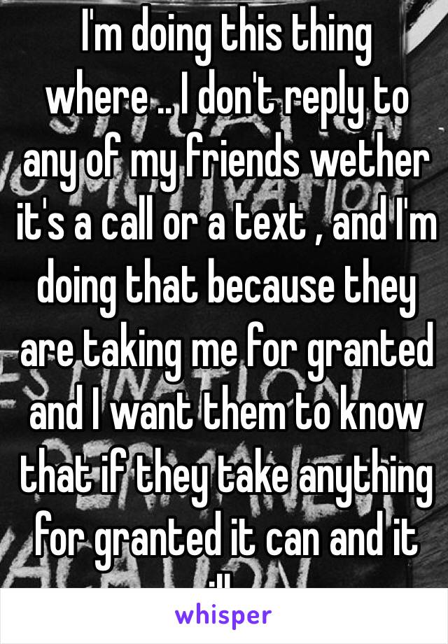 I'm doing this thing where .. I don't reply to any of my friends wether it's a call or a text , and I'm doing that because they are taking me for granted and I want them to know that if they take anything for granted it can and it will go