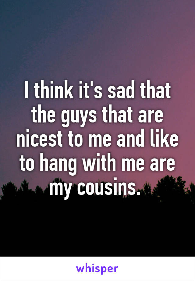 I think it's sad that the guys that are nicest to me and like to hang with me are my cousins. 