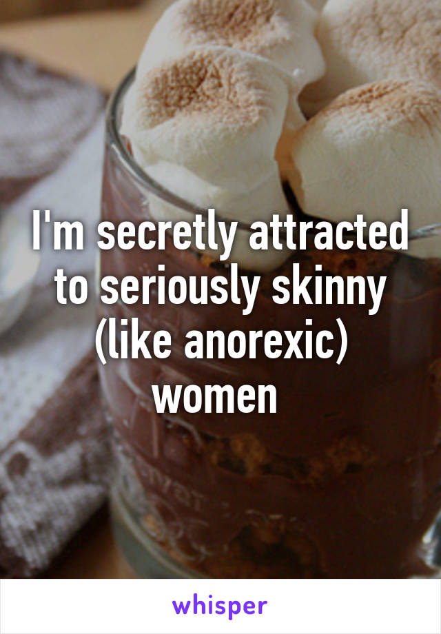 I'm secretly attracted to seriously skinny (like anorexic) women 