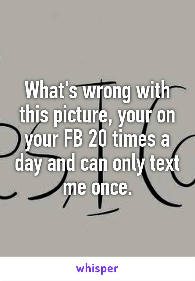 What's wrong with this picture, your on your FB 20 times a day and can only text me once.