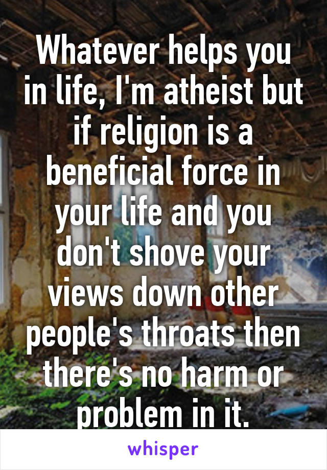 Whatever helps you in life, I'm atheist but if religion is a beneficial force in your life and you don't shove your views down other people's throats then there's no harm or problem in it.