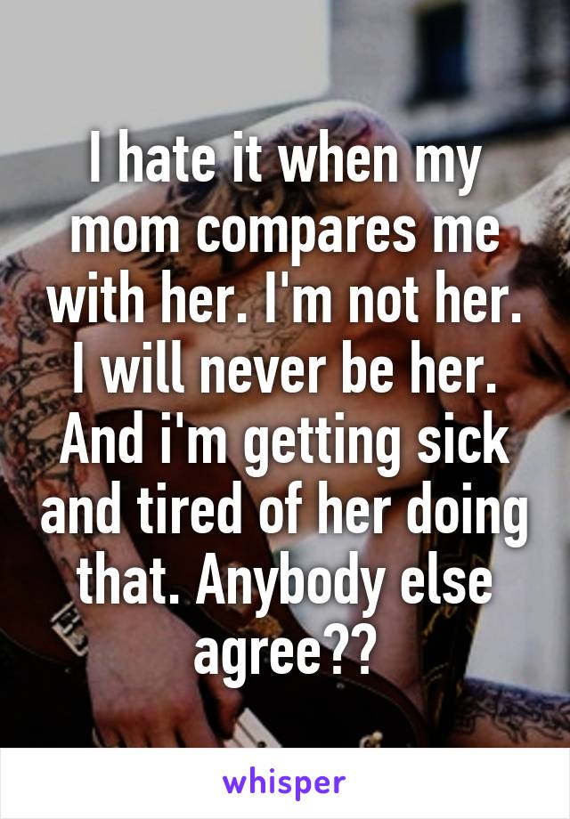 I Hate It When My Mom Compares Me With Her I M Not Her I Will Never Be Her And I M Getting