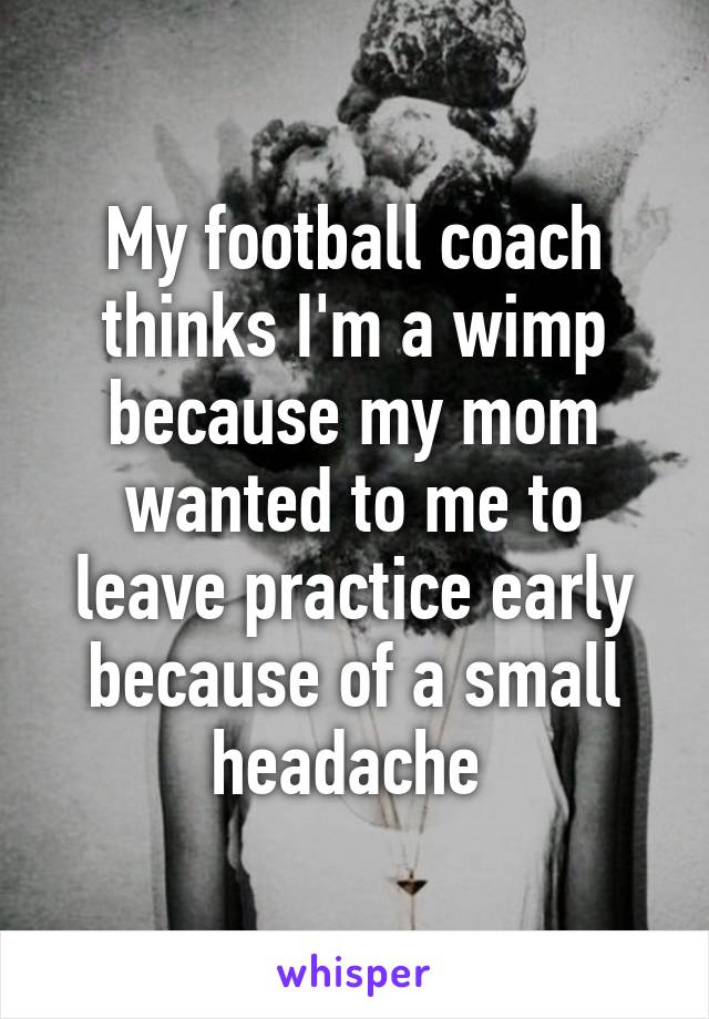 My football coach thinks I'm a wimp because my mom wanted to me to leave practice early because of a small headache 