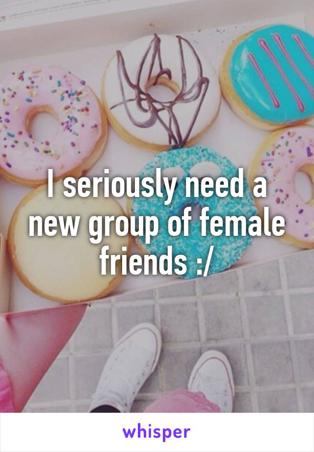 I seriously need a new group of female friends :/