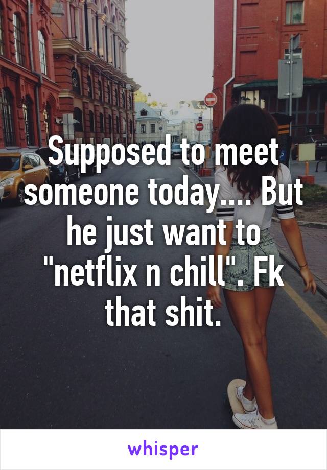 Supposed to meet someone today.... But he just want to "netflix n chill". Fk that shit.