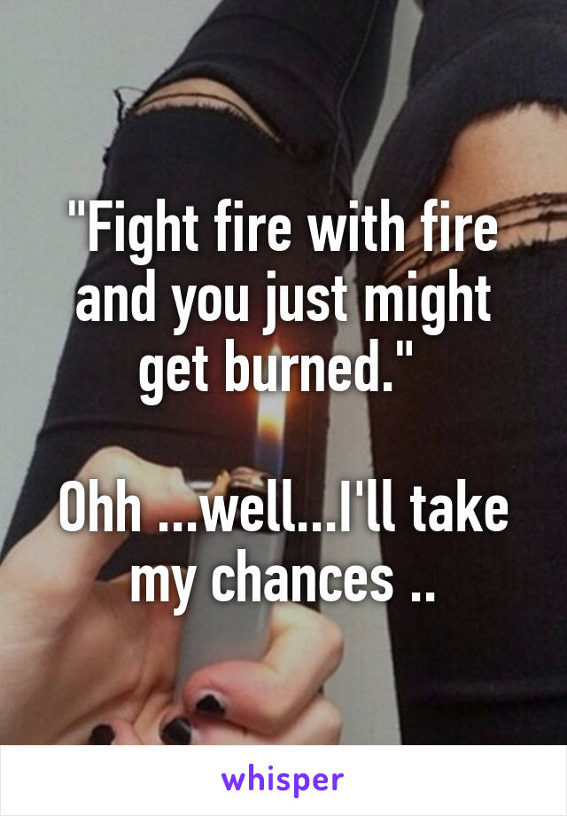 "Fight fire with fire and you just might get burned." 

Ohh ...well...I'll take my chances ..