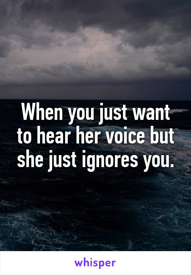 When you just want to hear her voice but she just ignores you.