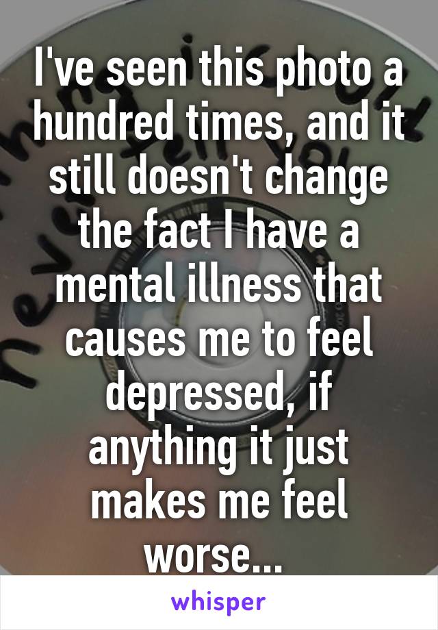 I've seen this photo a hundred times, and it still doesn't change the fact I have a mental illness that causes me to feel depressed, if anything it just makes me feel worse... 