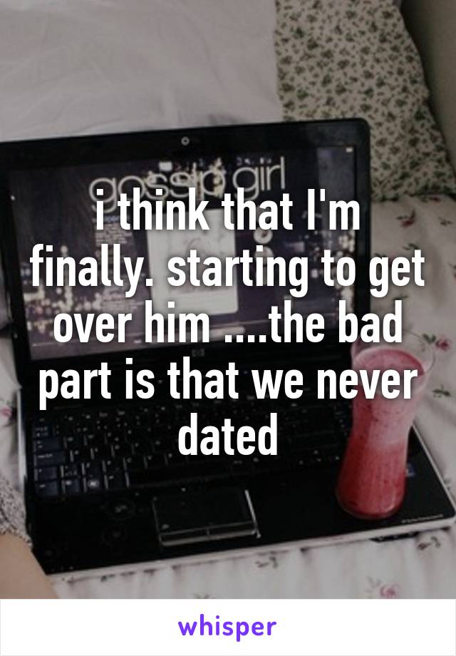 i think that I'm finally. starting to get over him ....the bad part is that we never dated