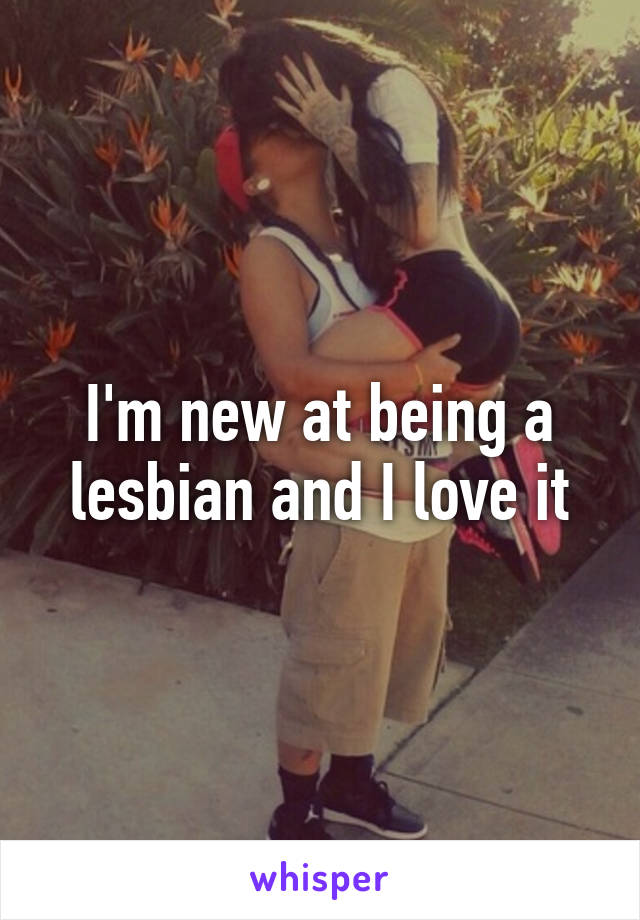 I'm new at being a lesbian and I love it