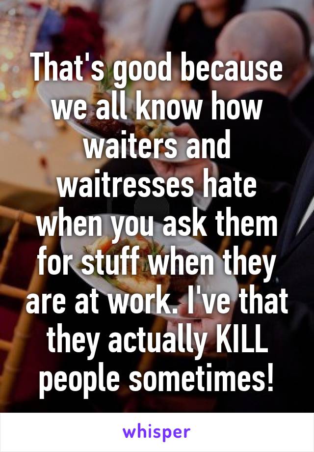 That's good because we all know how waiters and waitresses hate when you ask them for stuff when they are at work. I've that they actually KILL people sometimes!