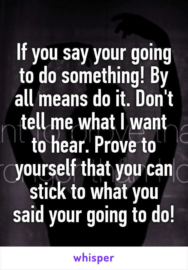 If you say your going to do something! By all means do it. Don't tell me what I want to hear. Prove to yourself that you can stick to what you said your going to do!