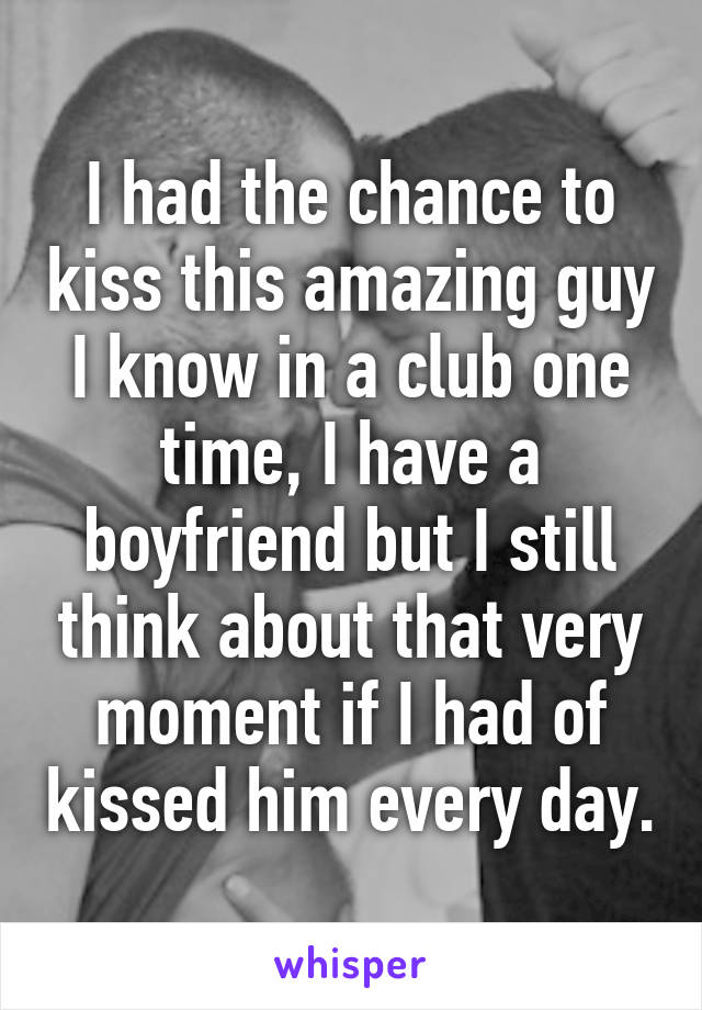 I had the chance to kiss this amazing guy I know in a club one time, I have a boyfriend but I still think about that very moment if I had of kissed him every day.