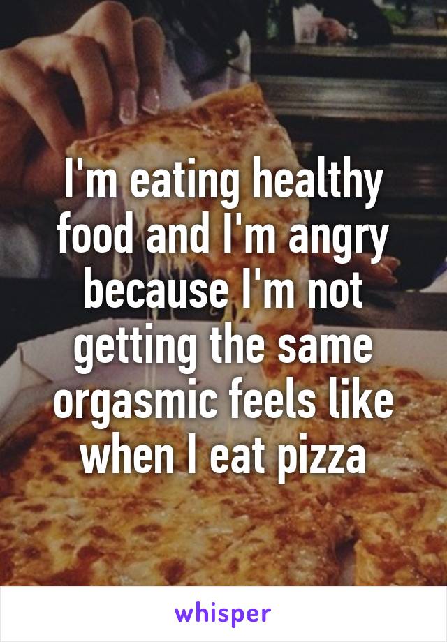 I'm eating healthy food and I'm angry because I'm not getting the same orgasmic feels like when I eat pizza