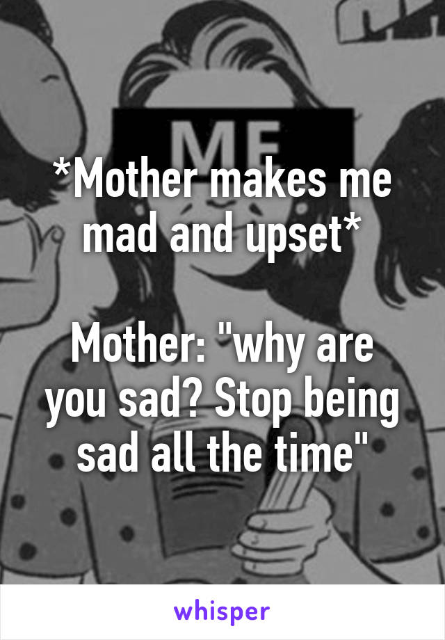 *Mother makes me mad and upset*

Mother: "why are you sad? Stop being sad all the time"