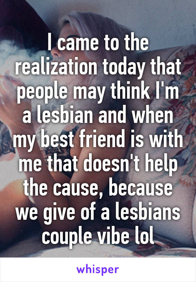 I came to the realization today that people may think I'm a lesbian and when my best friend is with me that doesn't help the cause, because we give of a lesbians couple vibe lol