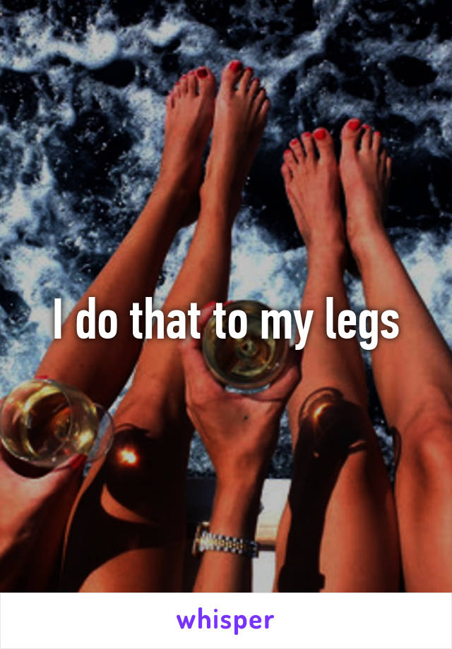 I do that to my legs