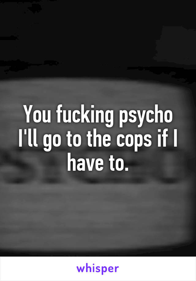 You fucking psycho I'll go to the cops if I have to.