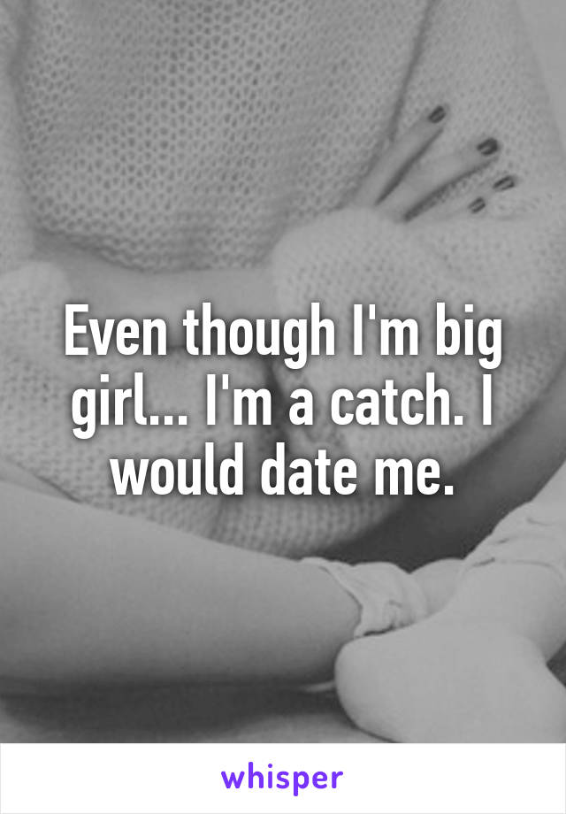 Even though I'm big girl... I'm a catch. I would date me.