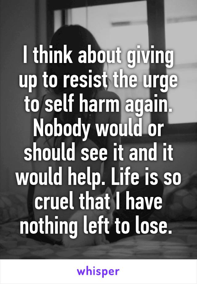 I think about giving up to resist the urge to self harm again.
Nobody would or should see it and it would help. Life is so cruel that I have nothing left to lose. 