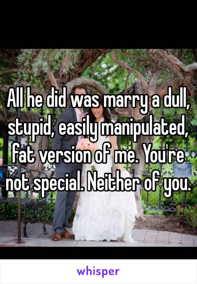 All he did was marry a dull, stupid, easily manipulated, fat version of me. You're not special. Neither of you. 