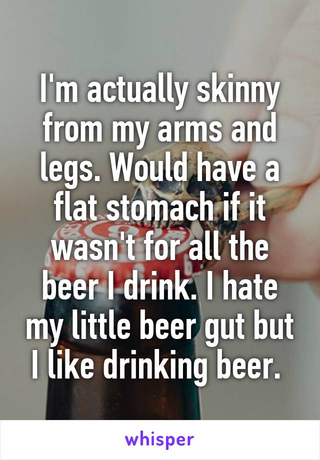 I'm actually skinny from my arms and legs. Would have a flat stomach if it wasn't for all the beer I drink. I hate my little beer gut but I like drinking beer. 