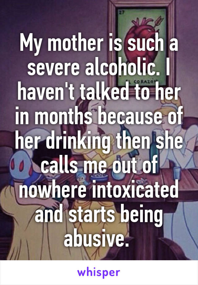 My mother is such a severe alcoholic. I haven't talked to her in months because of her drinking then she calls me out of nowhere intoxicated and starts being abusive. 